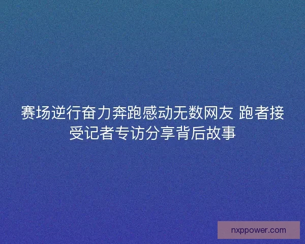 赛场逆行奋力奔跑感动无数网友 跑者接受记者专访分享背后故事