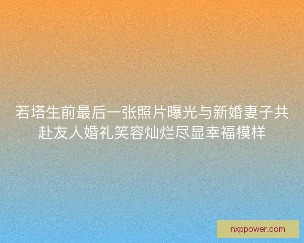 若塔生前最后一张照片曝光与新婚妻子共赴友人婚礼笑容灿烂尽显幸福模样