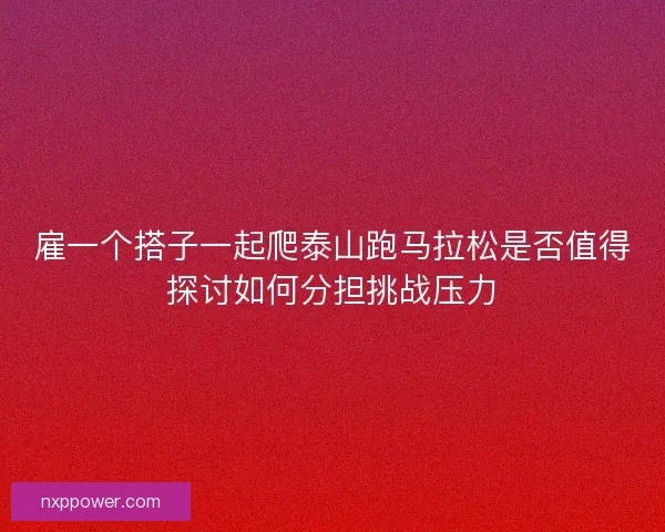 雇一个搭子一起爬泰山跑马拉松是否值得探讨如何分担挑战压力