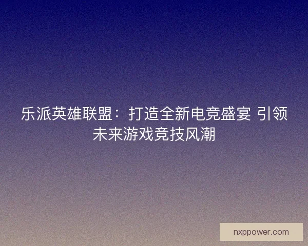 乐派英雄联盟：打造全新电竞盛宴 引领未来游戏竞技风潮