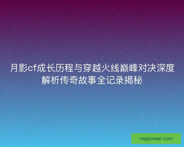 月影cf成长历程与穿越火线巅峰对决深度解析传奇故事全记录揭秘