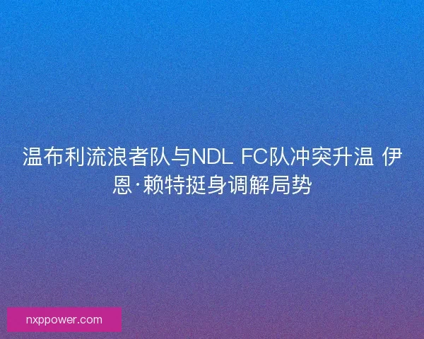 温布利流浪者队与NDL FC队冲突升温 伊恩·赖特挺身调解局势