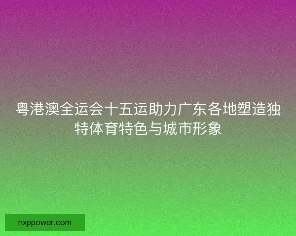 粤港澳全运会十五运助力广东各地塑造独特体育特色与城市形象