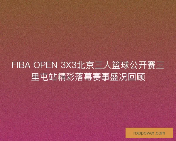 FIBA OPEN 3X3北京三人篮球公开赛三里屯站精彩落幕赛事盛况回顾
