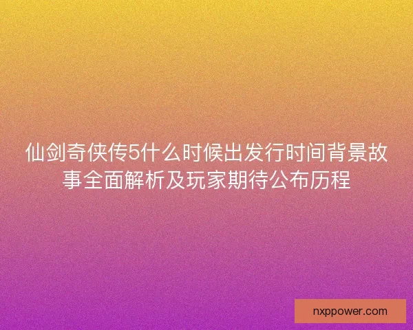 仙剑奇侠传5什么时候出发行时间背景故事全面解析及玩家期待公布历程