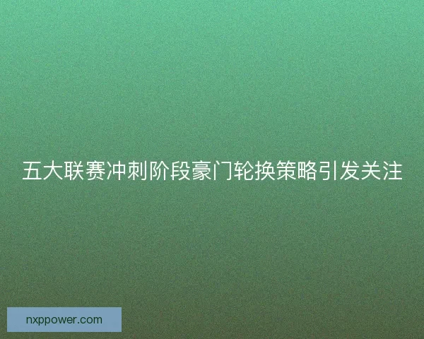 五大联赛冲刺阶段豪门轮换策略引发关注