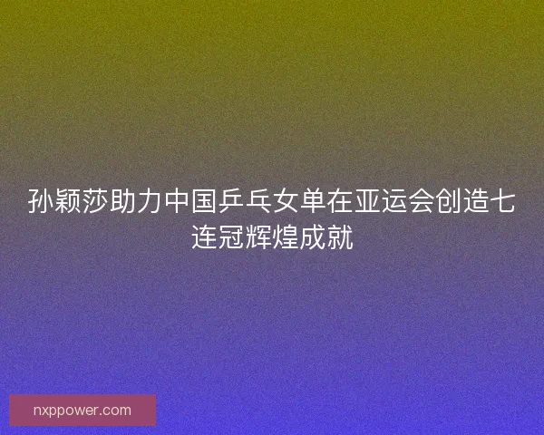 孙颖莎助力中国乒乓女单在亚运会创造七连冠辉煌成就