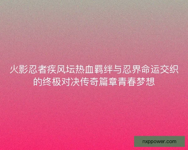 火影忍者疾风坛热血羁绊与忍界命运交织的终极对决传奇篇章青春梦想