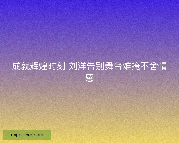成就辉煌时刻 刘洋告别舞台难掩不舍情感