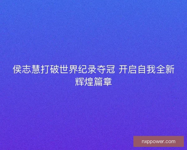 侯志慧打破世界纪录夺冠 开启自我全新辉煌篇章