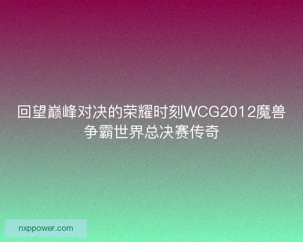 回望巅峰对决的荣耀时刻WCG2012魔兽争霸世界总决赛传奇