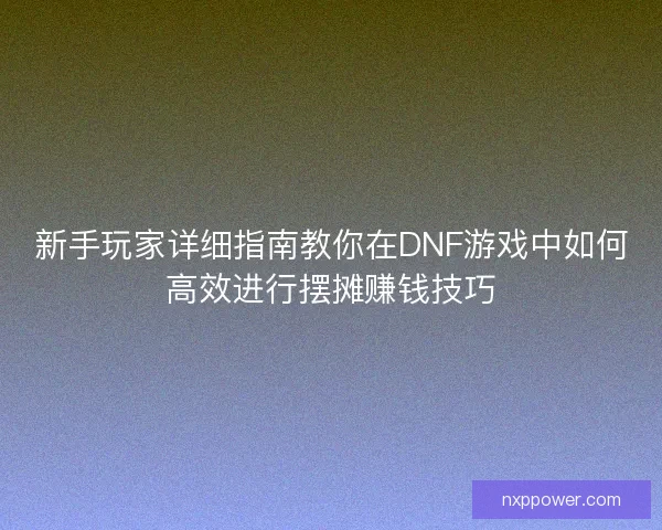新手玩家详细指南教你在DNF游戏中如何高效进行摆摊赚钱技巧
