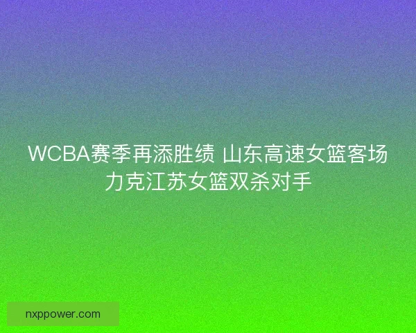 WCBA赛季再添胜绩 山东高速女篮客场力克江苏女篮双杀对手