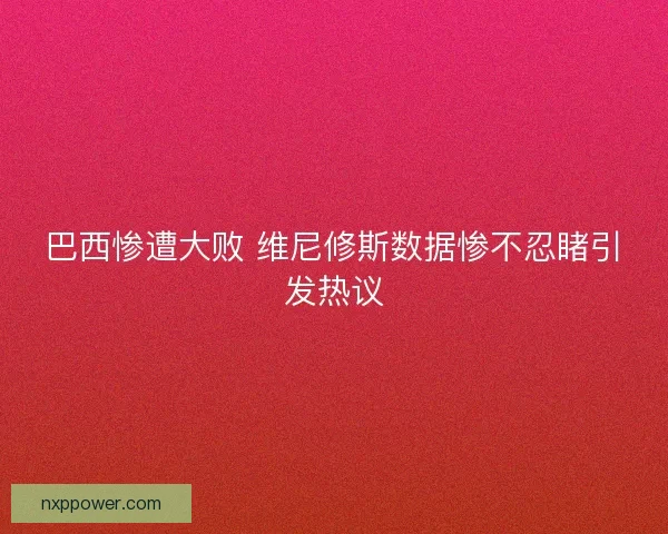 巴西惨遭大败 维尼修斯数据惨不忍睹引发热议