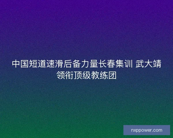 中国短道速滑后备力量长春集训 武大靖领衔顶级教练团