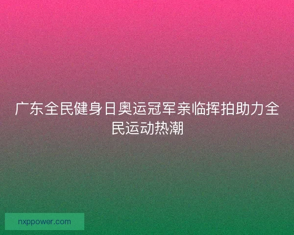 广东全民健身日奥运冠军亲临挥拍助力全民运动热潮