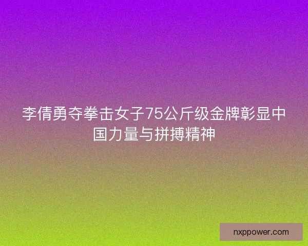 李倩勇夺拳击女子75公斤级金牌彰显中国力量与拼搏精神
