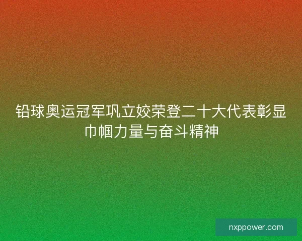 铅球奥运冠军巩立姣荣登二十大代表彰显巾帼力量与奋斗精神