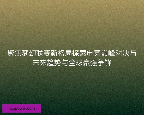聚焦梦幻联赛新格局探索电竞巅峰对决与未来趋势与全球豪强争锋