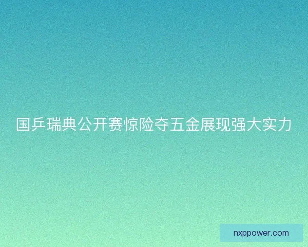 国乒瑞典公开赛惊险夺五金展现强大实力 国乒瑞典公开赛惊险夺五金展现强大实力