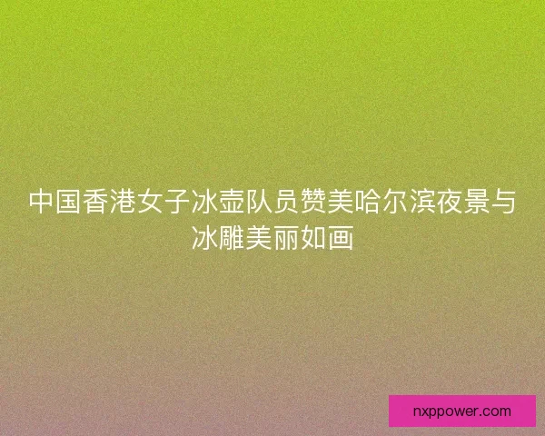 中国香港女子冰壶队员赞美哈尔滨夜景与冰雕美丽如画