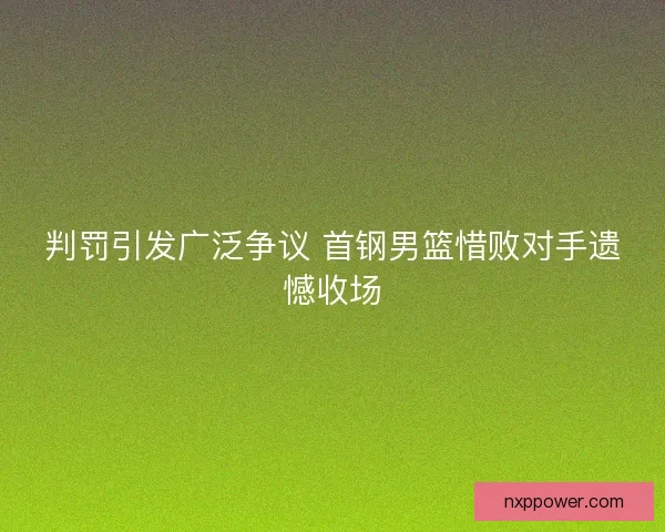 判罚引发广泛争议 首钢男篮惜败对手遗憾收场