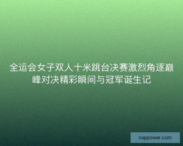 全运会女子双人十米跳台决赛激烈角逐巅峰对决精彩瞬间与冠军诞生记